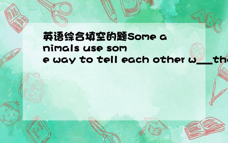 英语综合填空的题Some animals use some way to tell each other w___the