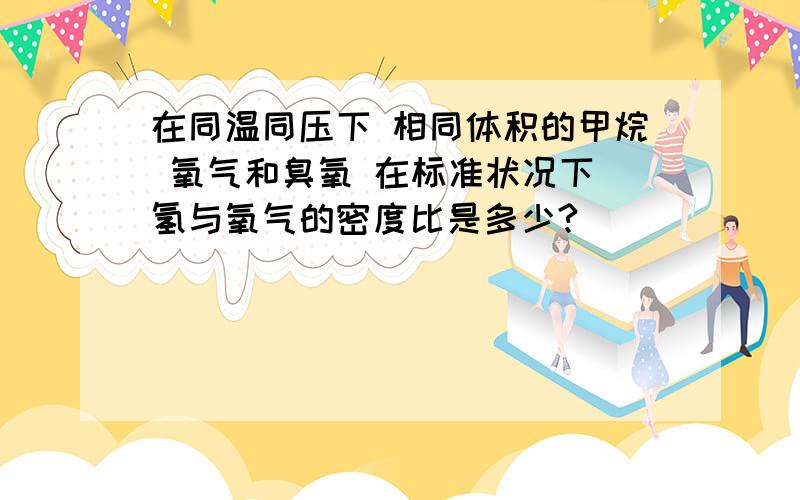 在同温同压下 相同体积的甲烷 氧气和臭氧 在标准状况下 氢与氧气的密度比是多少?