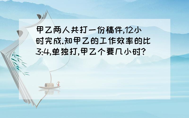 甲乙两人共打一份稿件,12小时完成.知甲乙的工作效率的比3:4,单独打,甲乙个要几小时?