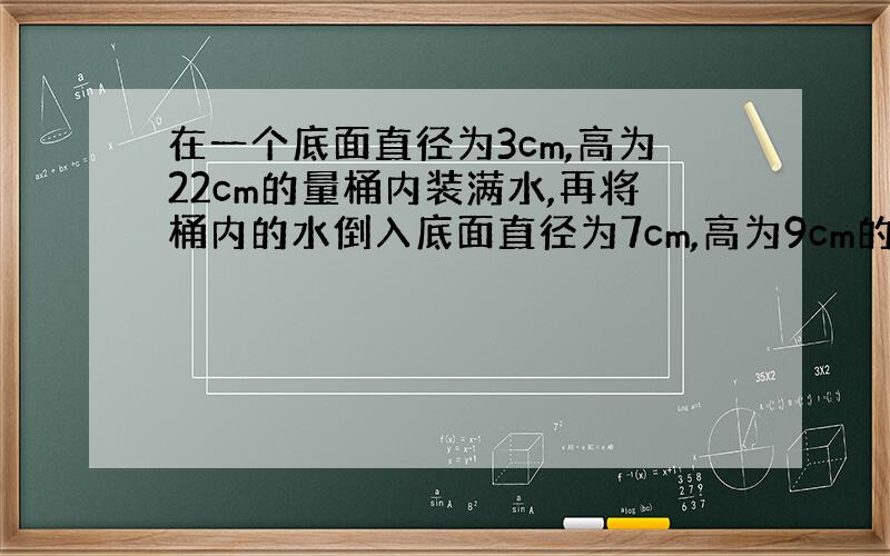 在一个底面直径为3cm,高为22cm的量桶内装满水,再将桶内的水倒入底面直径为7cm,高为9cm的烧杯内