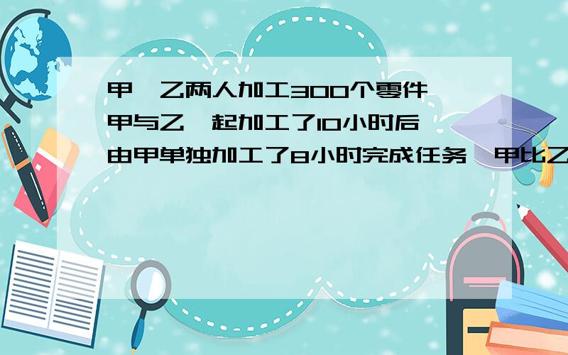 甲,乙两人加工300个零件,甲与乙一起加工了10小时后,由甲单独加工了8小时完成任务,甲比乙每小时少加工