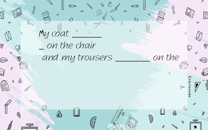 My coat _______ on the chair and my trousers _______ on the