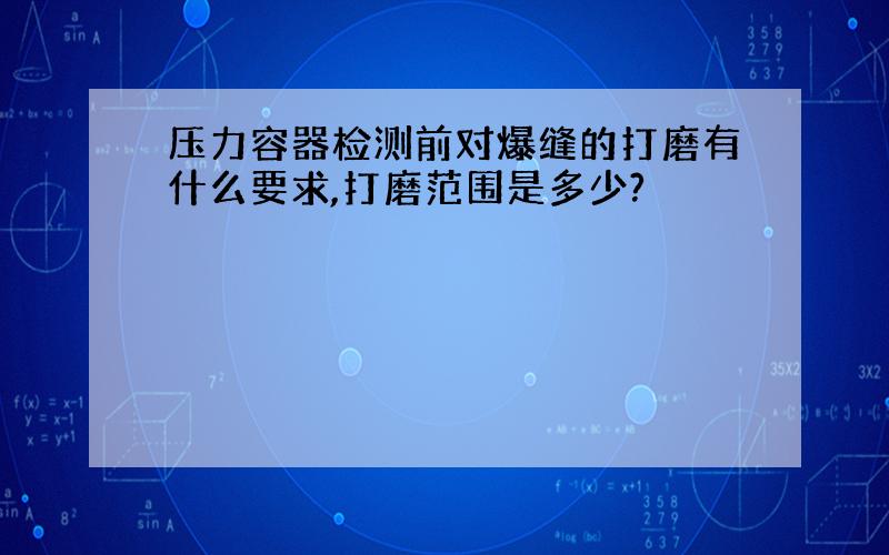 压力容器检测前对爆缝的打磨有什么要求,打磨范围是多少?