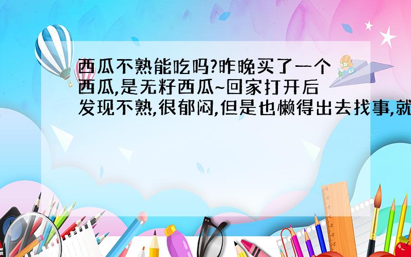 西瓜不熟能吃吗?昨晚买了一个西瓜,是无籽西瓜~回家打开后发现不熟,很郁闷,但是也懒得出去找事,就索性吃掉了.会不会对身体