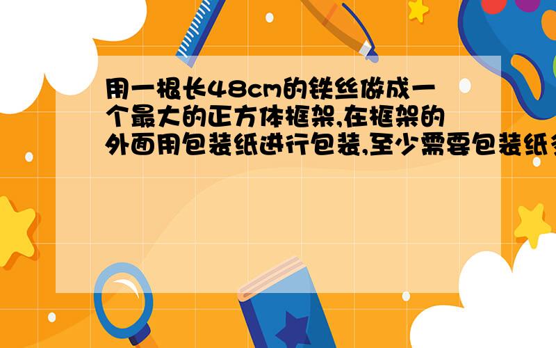 用一根长48cm的铁丝做成一个最大的正方体框架,在框架的外面用包装纸进行包装,至少需要包装纸多少平方厘