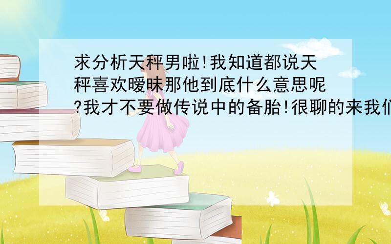 求分析天秤男啦!我知道都说天秤喜欢暧昧那他到底什么意思呢?我才不要做传说中的备胎!很聊的来我们也很象,我提起以前喜欢的人