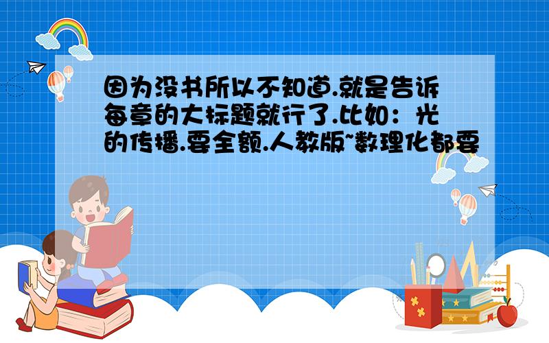 因为没书所以不知道.就是告诉每章的大标题就行了.比如：光的传播.要全额.人教版~数理化都要