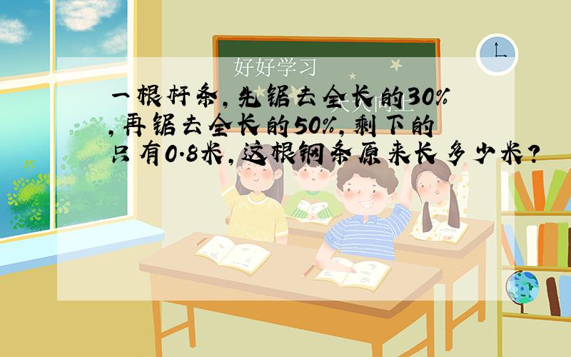 一根杆条,先锯去全长的30%,再锯去全长的50%,剩下的只有0.8米,这根钢条原来长多少米?