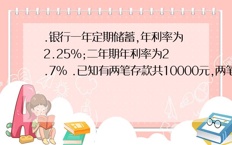 .银行一年定期储蓄,年利率为2.25%;二年期年利率为2.7% .已知有两笔存款共10000元,两笔存款到期结?E