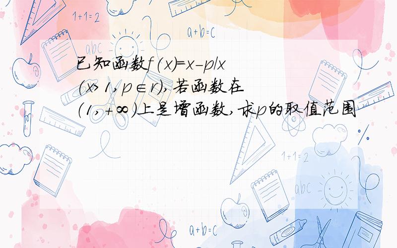 已知函数f(x)=x-p/x(x>1,p∈r）,若函数在（1,+∞）上是增函数,求p的取值范围