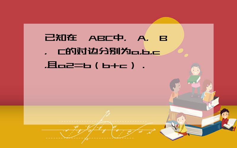 已知在△ABC中，∠A，∠B，∠C的对边分别为a，b，c，且a2=b（b+c）．