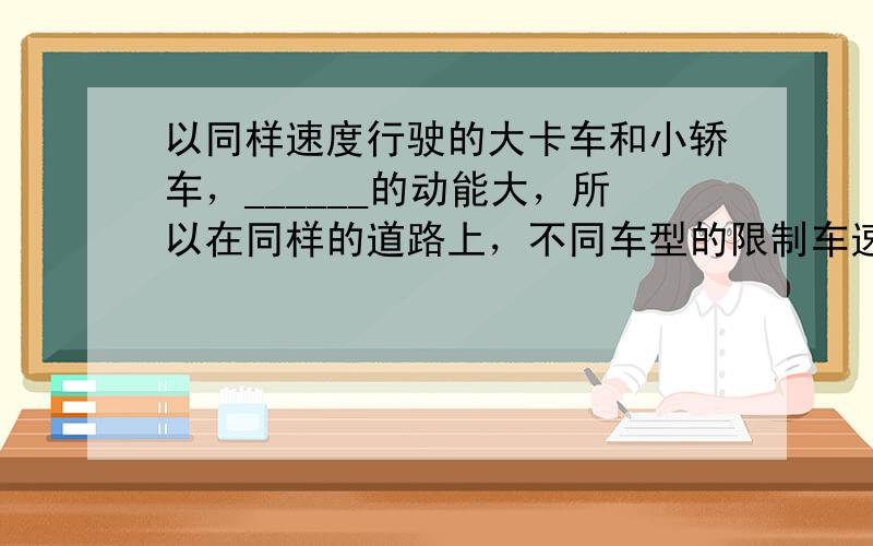 以同样速度行驶的大卡车和小轿车，______的动能大，所以在同样的道路上，不同车型的限制车速是不同的，大卡车的最大行驶速