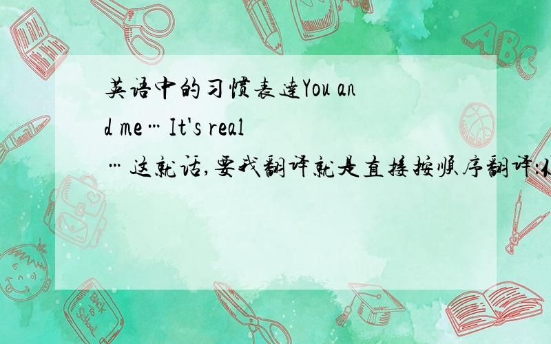 英语中的习惯表达You and me…It's real…这就话,要我翻译就是直接按顺序翻译：你和我.是真的.可是外国人