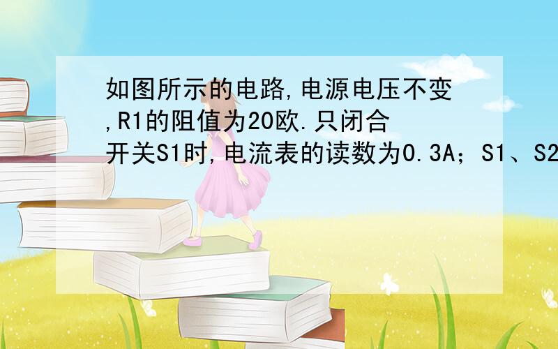 如图所示的电路,电源电压不变,R1的阻值为20欧.只闭合开关S1时,电流表的读数为0.3A；S1、S2都闭合时,电流