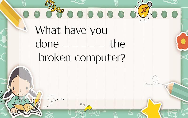 What have you done _____ the broken computer?