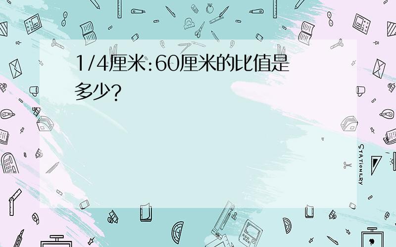 1/4厘米:60厘米的比值是多少?