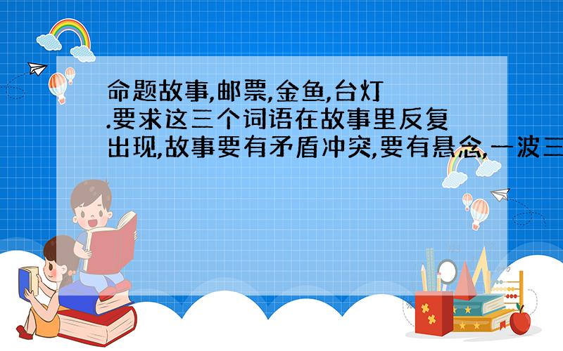 命题故事,邮票,金鱼,台灯 .要求这三个词语在故事里反复出现,故事要有矛盾冲突,要有悬念,一波三折.