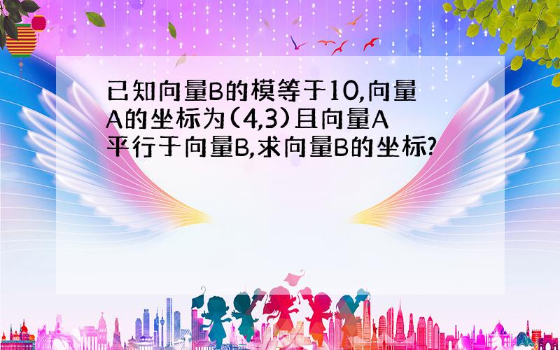 已知向量B的模等于10,向量A的坐标为(4,3)且向量A平行于向量B,求向量B的坐标?