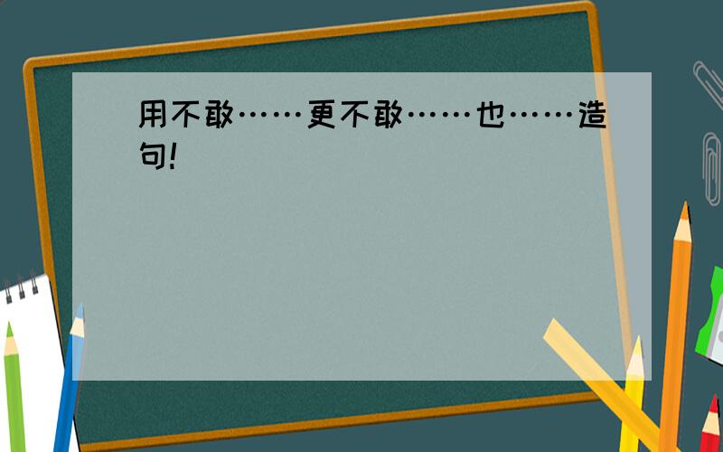 用不敢……更不敢……也……造句!