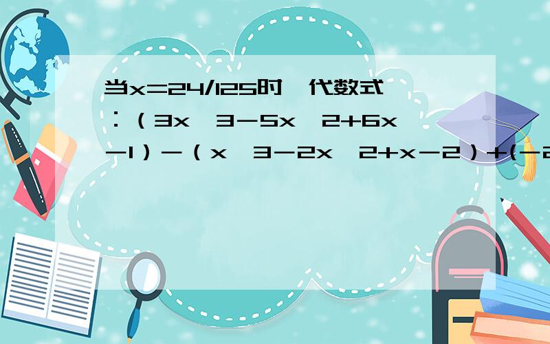 当x=24/125时,代数式：（3x^3－5x^2+6x－1）－（x^3－2x^2+x－2）+(－2x^3+3x^2+1