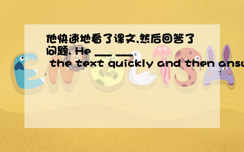 他快速地看了课文,然后回答了问题. He ___ ___ the text quickly and then answe