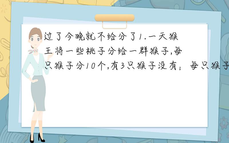 过了今晚就不给分了1.一天猴王将一些桃子分给一群猴子,每只猴子分10个,有3只猴子没有；每只猴子分8个,正好分完,有几只