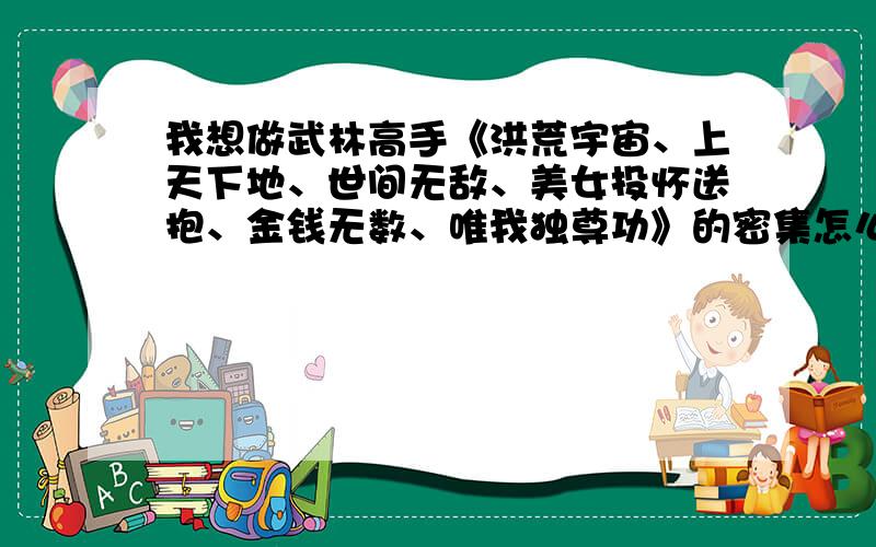 我想做武林高手《洪荒宇宙、上天下地、世间无敌、美女投怀送抱、金钱无数、唯我独尊功》的密集怎么练啊