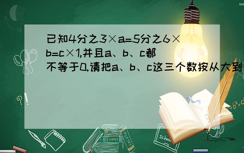 已知4分之3×a=5分之6×b=c×1,并且a、b、c都不等于0.请把a、b、c这三个数按从大到小的顺序排列