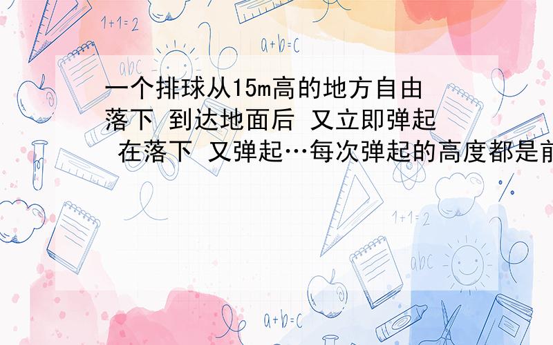 一个排球从15m高的地方自由落下 到达地面后 又立即弹起 在落下 又弹起…每次弹起的高度都是前一次落下高度