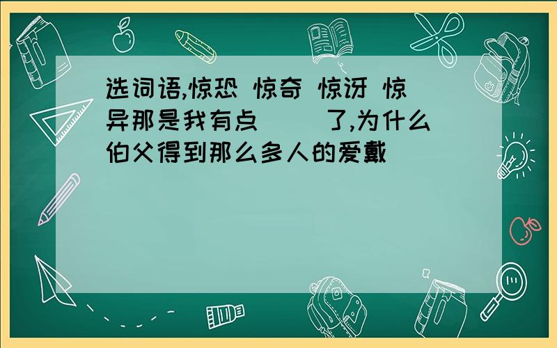 选词语,惊恐 惊奇 惊讶 惊异那是我有点( )了,为什么伯父得到那么多人的爱戴