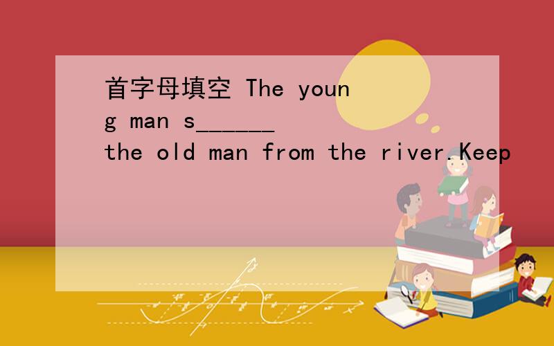 首字母填空 The young man s______ the old man from the river.Keep