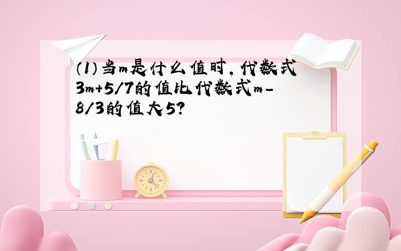 （1）当m是什么值时,代数式3m+5/7的值比代数式m-8/3的值大5?