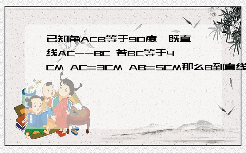 已知角ACB等于90度,既直线AC--BC 若BC等于4CM AC=3CM AB=5CM那么B到直线AC的距离等于--