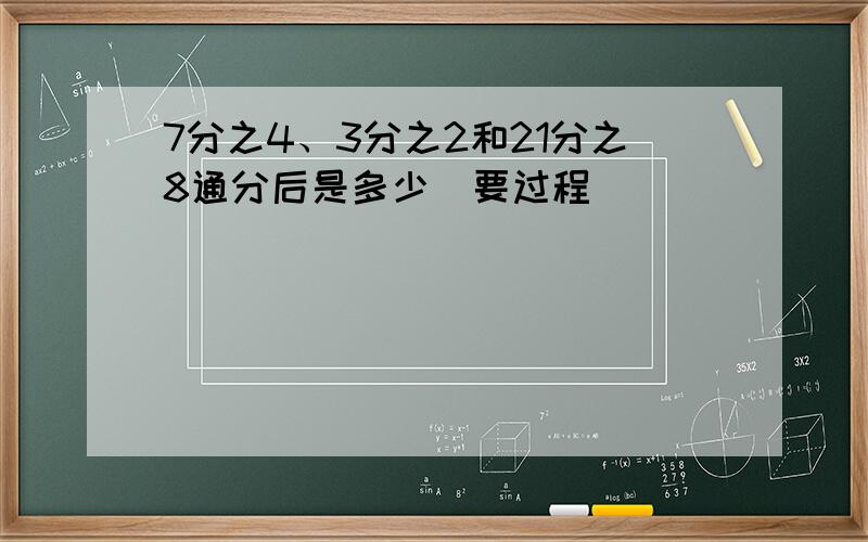 7分之4、3分之2和21分之8通分后是多少(要过程)