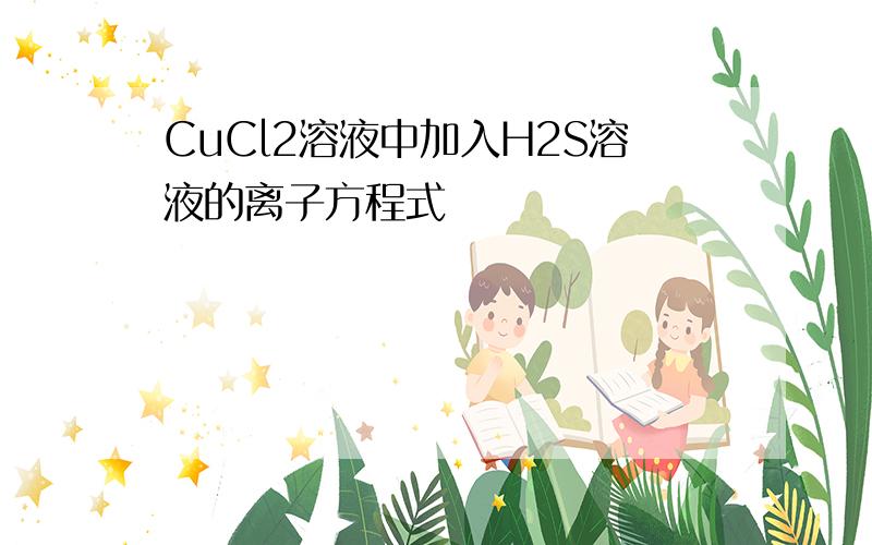 CuCl2溶液中加入H2S溶液的离子方程式