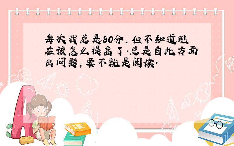 每次我总是80分,但不知道现在该怎么提高了.总是自此方面出问题,要不就是阅读.