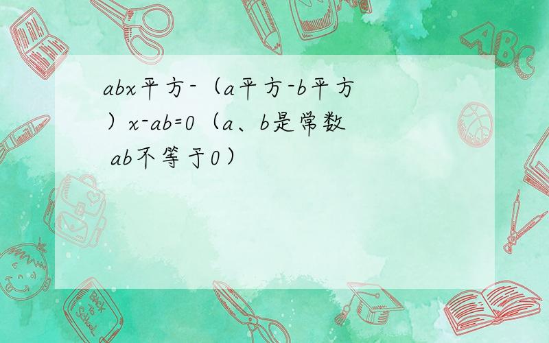 abx平方-（a平方-b平方）x-ab=0（a、b是常数 ab不等于0）