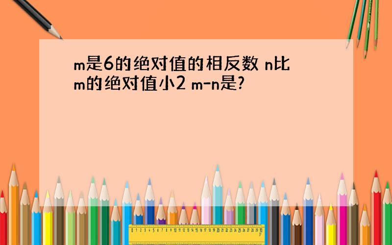 m是6的绝对值的相反数 n比m的绝对值小2 m-n是?