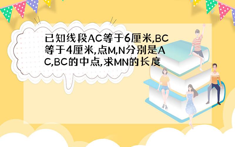 已知线段AC等于6厘米,BC等于4厘米,点M,N分别是AC,BC的中点,求MN的长度