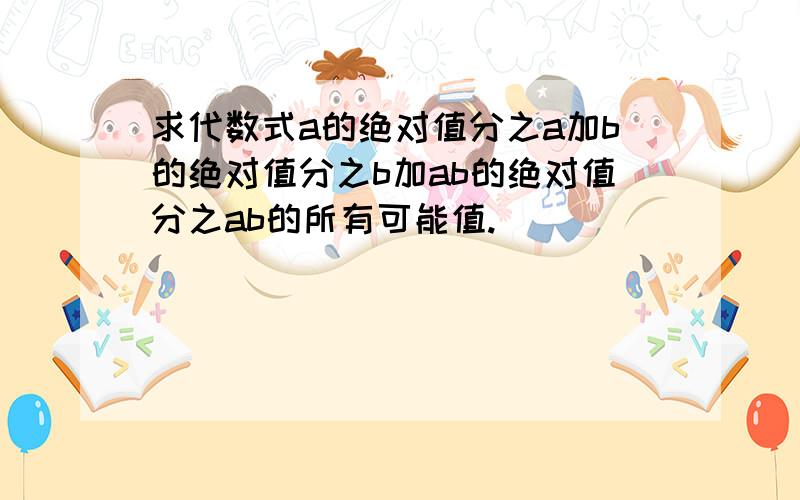 求代数式a的绝对值分之a加b的绝对值分之b加ab的绝对值分之ab的所有可能值.