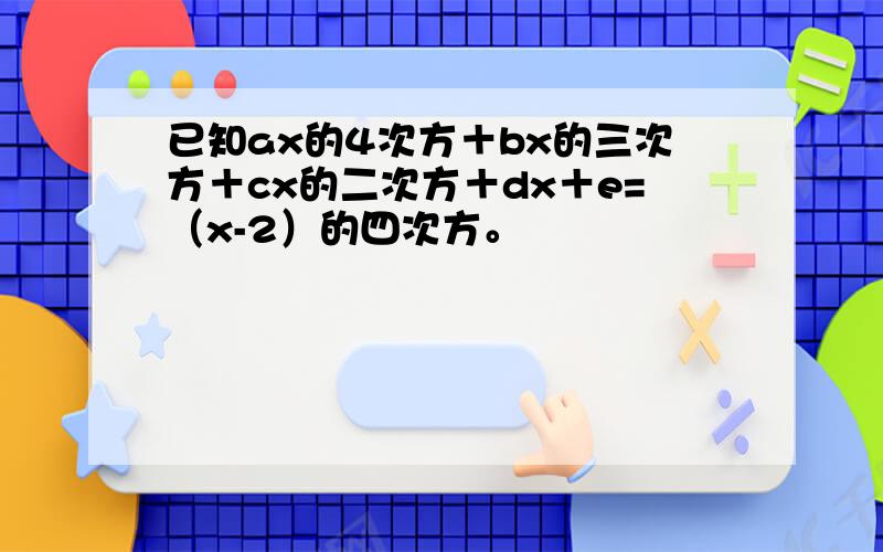 已知ax的4次方＋bx的三次方＋cx的二次方＋dx＋e=（x-2）的四次方。