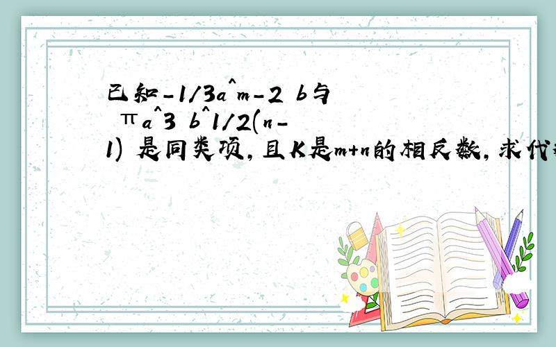 已知-1/3a^m-2 b与 πa^3 b^1/2(n-1) 是同类项,且K是m+n的相反数,求代数式 # 的值