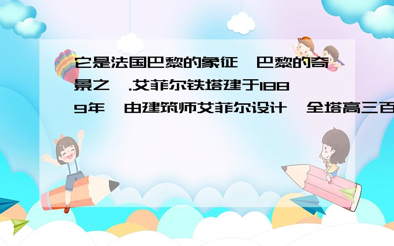 它是法国巴黎的象征,巴黎的奇景之一.艾菲尔铁塔建于1889年,由建筑师艾菲尔设计,全塔高三百零七米.