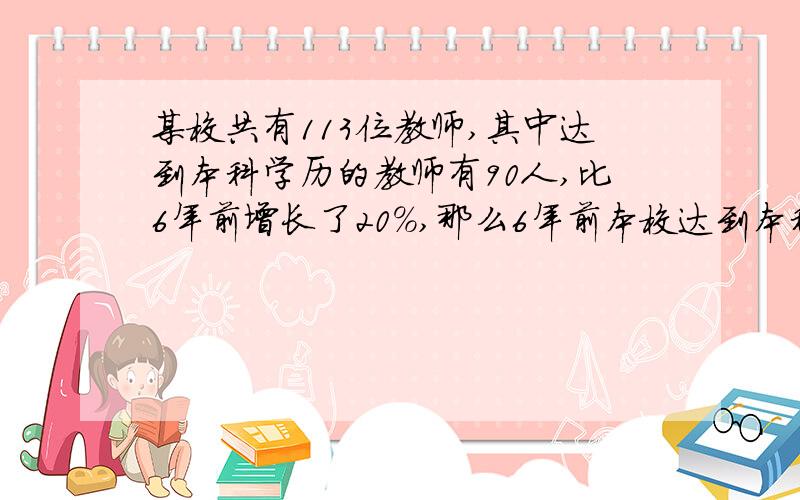 某校共有113位教师,其中达到本科学历的教师有90人,比6年前增长了20%,那么6年前本校达到本科学历的有多少人?