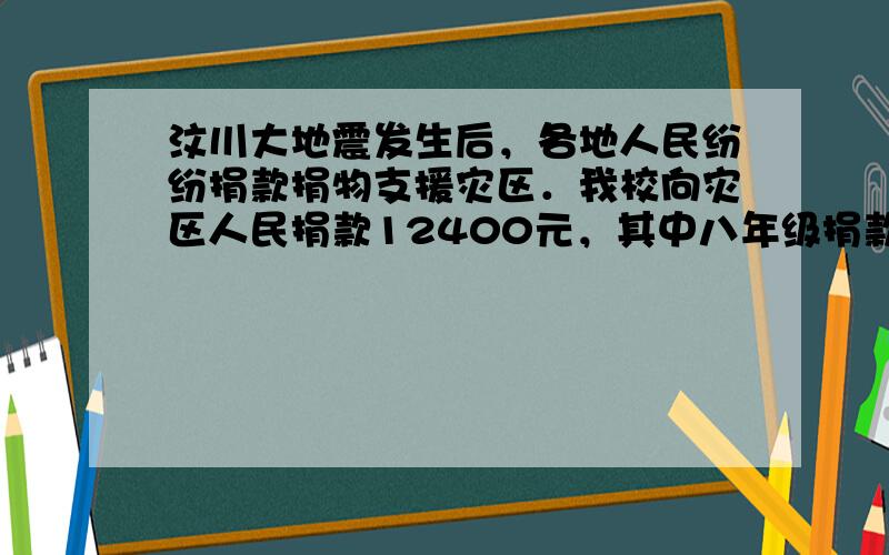 汶川大地震发生后，各地人民纷纷捐款捐物支援灾区．我校向灾区人民捐款12400元，其中八年级捐款数比七年级捐款数多400元