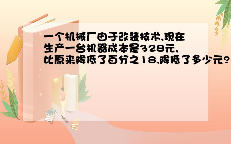 一个机械厂由于改装技术,现在生产一台机器成本是328元,比原来降低了百分之18,降低了多少元?