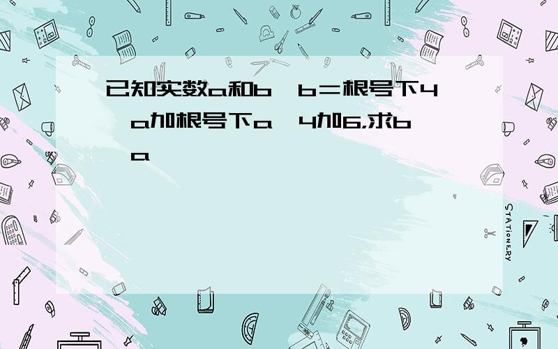 已知实数a和b,b＝根号下4—a加根号下a—4加6，求b—a