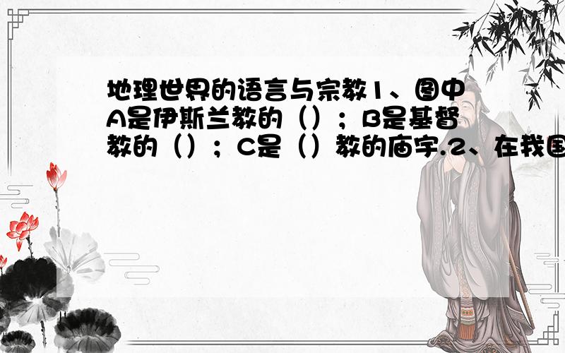 地理世界的语言与宗教1、图中A是伊斯兰教的（）；B是基督教的（）；C是（）教的庙宇.2、在我国称为“回教”或“清真教”的