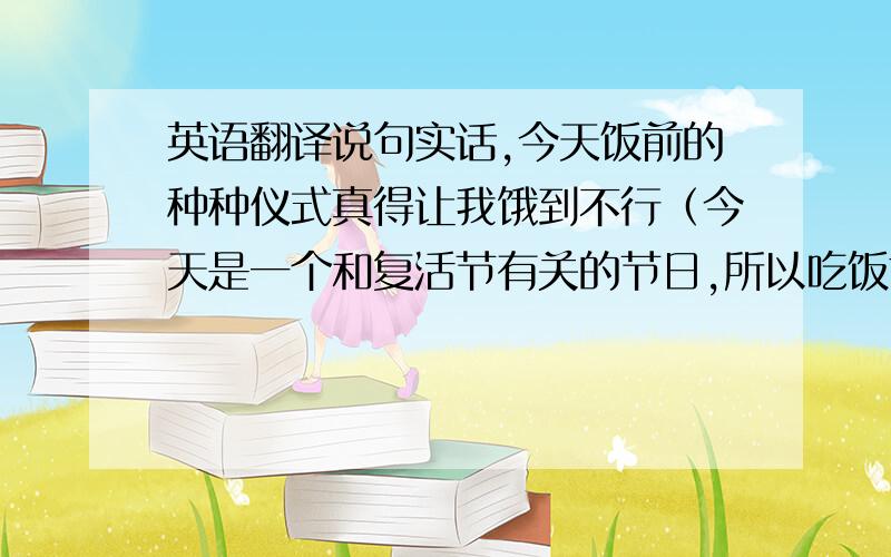 英语翻译说句实话,今天饭前的种种仪式真得让我饿到不行（今天是一个和复活节有关的节日,所以吃饭前他们有一大堆繁琐的仪式.【