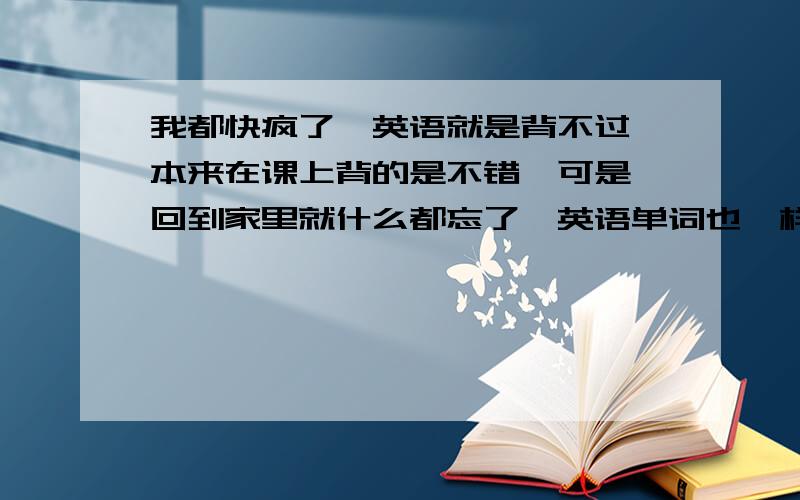 我都快疯了,英语就是背不过 本来在课上背的是不错,可是一回到家里就什么都忘了,英语单词也一样,背了半天至少有一个多小时,